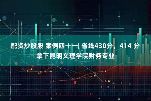 配资炒股股 案例四十一| 省线430分，414 分拿下昆明文理学院财务专业