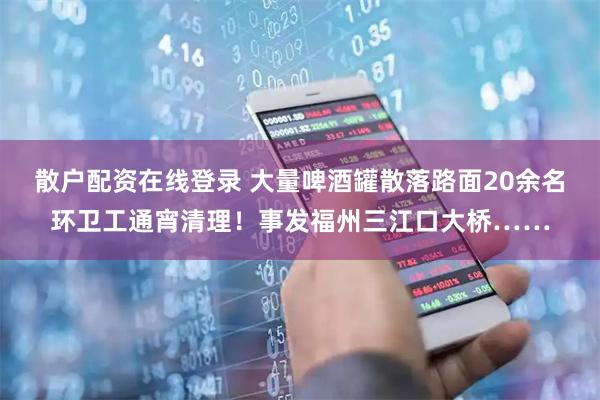 散户配资在线登录 大量啤酒罐散落路面20余名环卫工通宵清理！事发福州三江口大桥……
