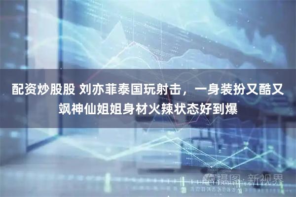 配资炒股股 刘亦菲泰国玩射击，一身装扮又酷又飒神仙姐姐身材火辣状态好到爆