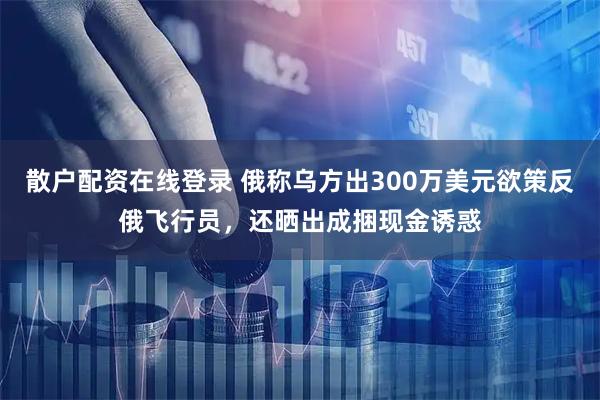散户配资在线登录 俄称乌方出300万美元欲策反俄飞行员，还晒出成捆现金诱惑