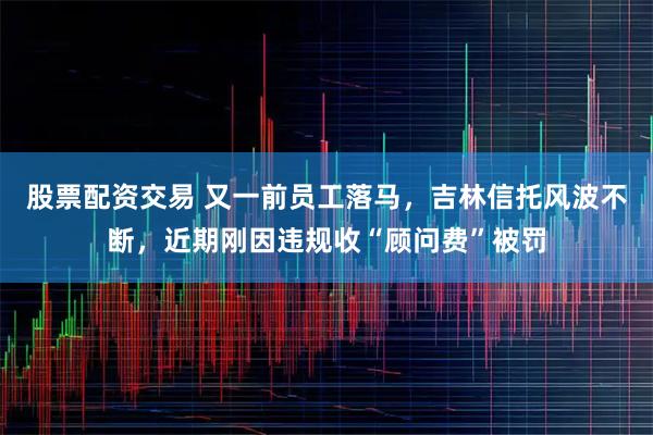 股票配资交易 又一前员工落马，吉林信托风波不断，近期刚因违规收“顾问费”被罚