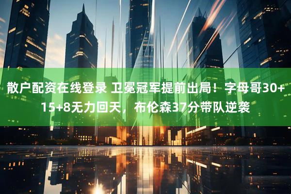 散户配资在线登录 卫冕冠军提前出局！字母哥30+15+8无力回天，布伦森37分带队逆袭