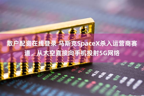 散户配资在线登录 马斯克SpaceX杀入运营商赛道，从太空直接向手机投射5G网络