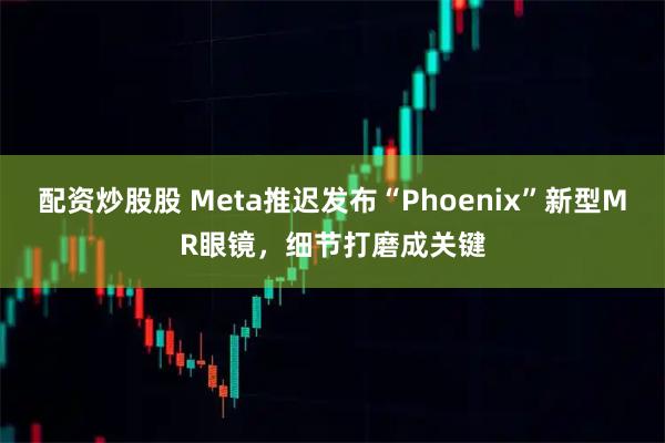 配资炒股股 Meta推迟发布“Phoenix”新型MR眼镜，细节打磨成关键