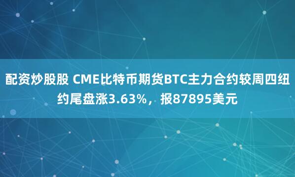 配资炒股股 CME比特币期货BTC主力合约较周四纽约尾盘涨3.63%，报87895美元