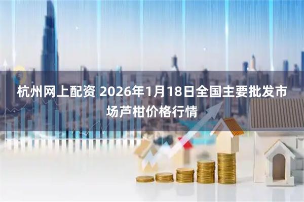 杭州网上配资 2026年1月18日全国主要批发市场芦柑价格行情