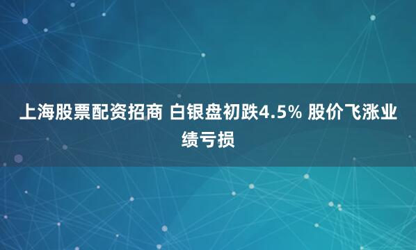 上海股票配资招商 白银盘初跌4.5% 股价飞涨业绩亏损
