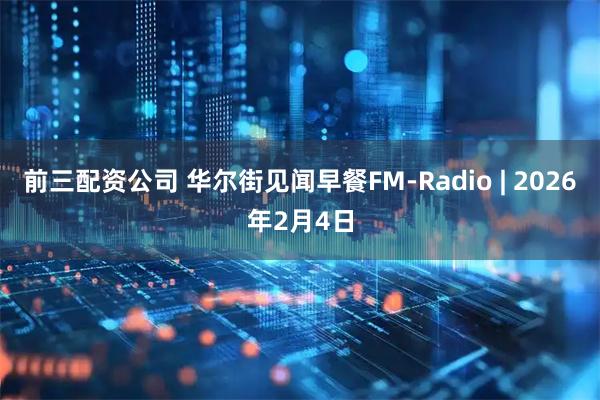前三配资公司 华尔街见闻早餐FM-Radio | 2026年2月4日