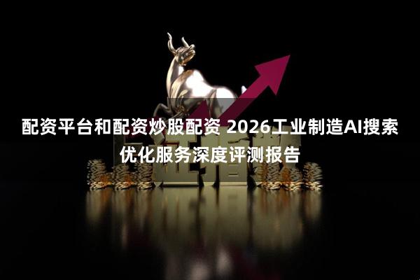 配资平台和配资炒股配资 2026工业制造AI搜索优化服务深度评测报告