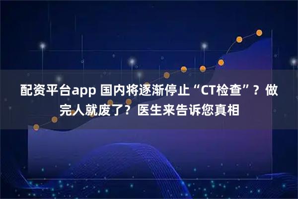 配资平台app 国内将逐渐停止“CT检查”？做完人就废了？医生来告诉您真相
