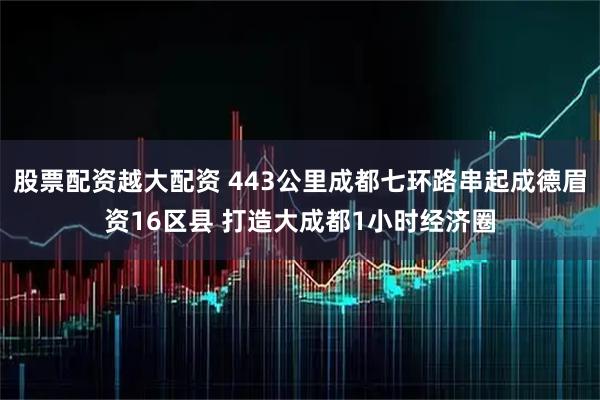 股票配资越大配资 443公里成都七环路串起成德眉资16区县 打造大成都1小时经济圈