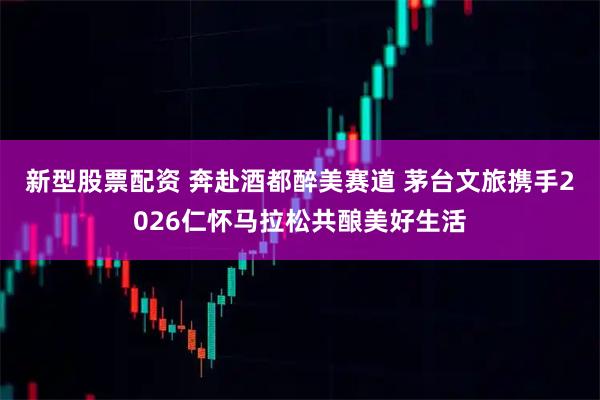 新型股票配资 奔赴酒都醉美赛道 茅台文旅携手2026仁怀马拉松共酿美好生活