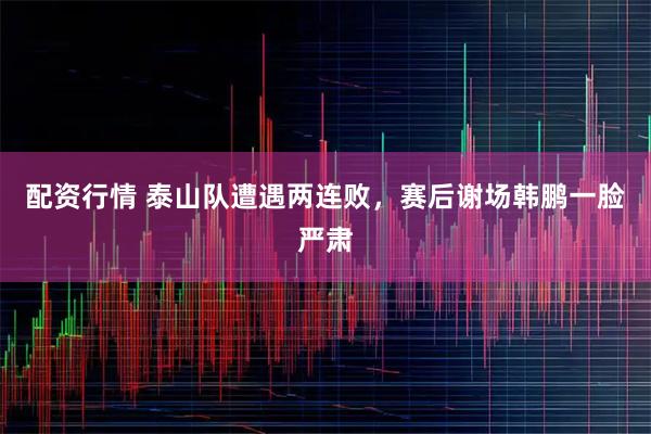 配资行情 泰山队遭遇两连败，赛后谢场韩鹏一脸严肃