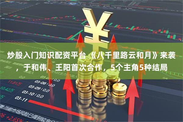 炒股入门知识配资平台 《八千里路云和月》来袭，于和伟、王阳首次合作，5个主角5种结局