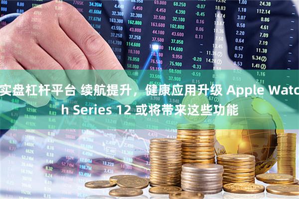 实盘杠杆平台 续航提升，健康应用升级 Apple Watch Series 12 或将带来这些功能