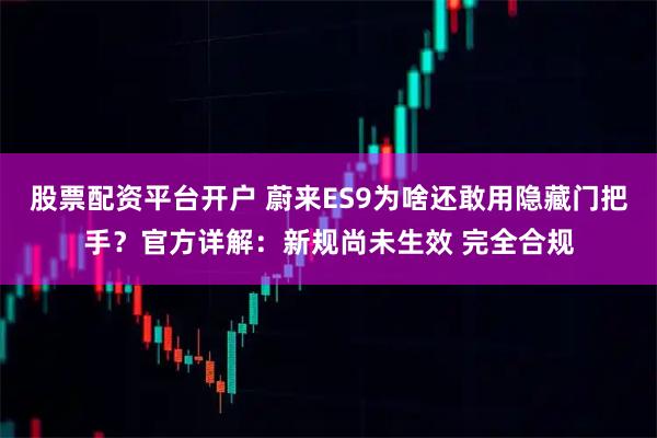 股票配资平台开户 蔚来ES9为啥还敢用隐藏门把手？官方详解：新规尚未生效 完全合规