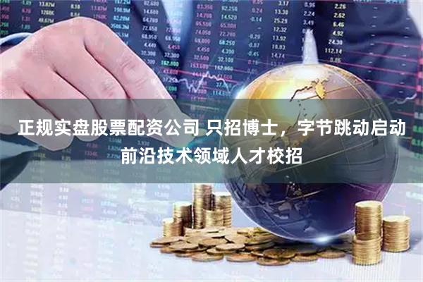 正规实盘股票配资公司 只招博士，字节跳动启动前沿技术领域人才校招