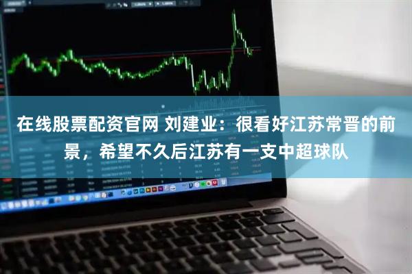在线股票配资官网 刘建业：很看好江苏常晋的前景，希望不久后江苏有一支中超球队