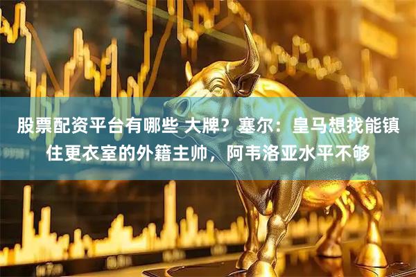 股票配资平台有哪些 大牌？塞尔：皇马想找能镇住更衣室的外籍主帅，阿韦洛亚水平不够