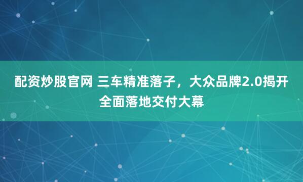 配资炒股官网 三车精准落子，大众品牌2.0揭开全面落地交付大幕