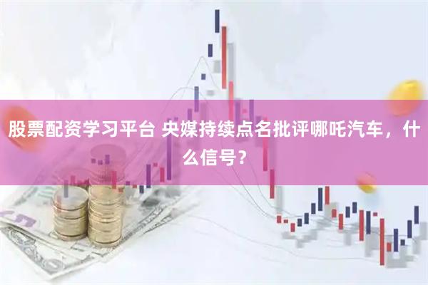 股票配资学习平台 央媒持续点名批评哪吒汽车，什么信号？