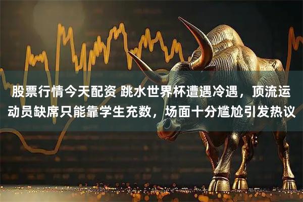 股票行情今天配资 跳水世界杯遭遇冷遇，顶流运动员缺席只能靠学生充数，场面十分尴尬引发热议