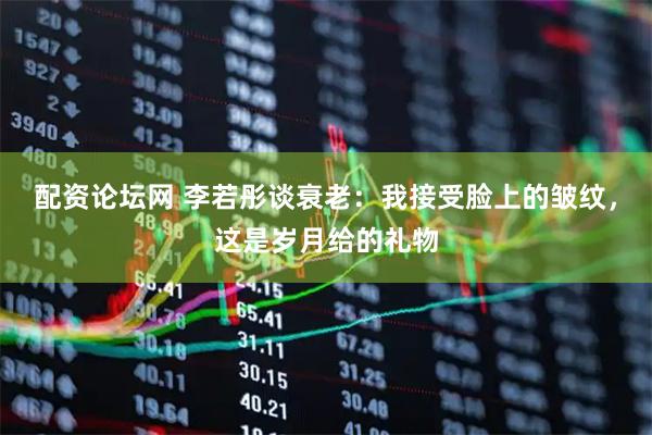 配资论坛网 李若彤谈衰老：我接受脸上的皱纹，这是岁月给的礼物