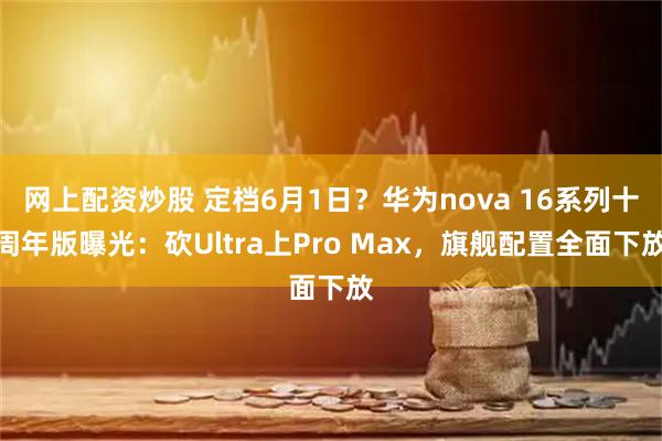 网上配资炒股 定档6月1日？华为nova 16系列十周年版曝光：砍Ultra上Pro Max，旗舰配置全面下放