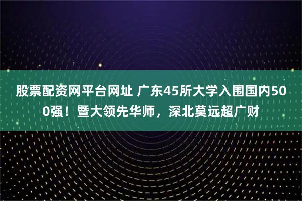 股票配资网平台网址 广东45所大学入围国内500强！暨大领先华师，深北莫远超广财