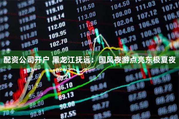 配资公司开户 黑龙江抚远:国风夜游点亮东极夏夜