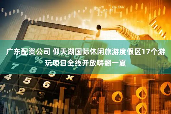 广东配资公司 仰天湖国际休闲旅游度假区17个游玩项目全线开放嗨翻一夏