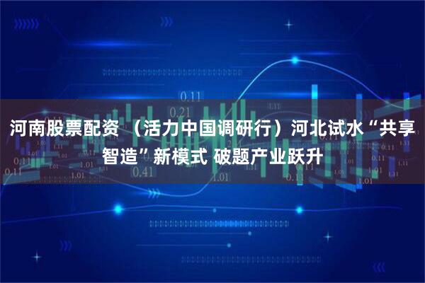 河南股票配资 （活力中国调研行）河北试水“共享智造”新模式 破题产业跃升