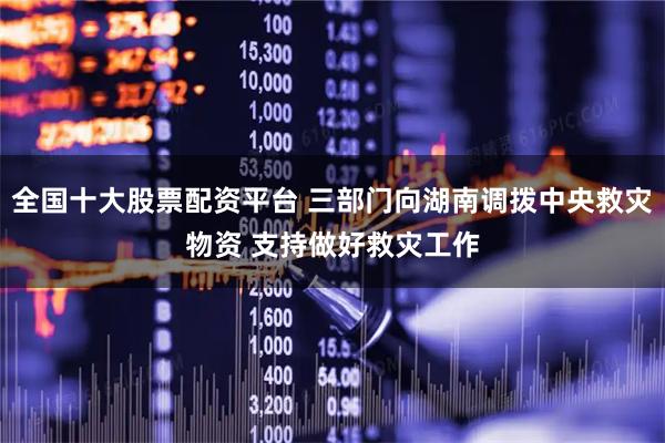 全国十大股票配资平台 三部门向湖南调拨中央救灾物资 支持做好救灾工作